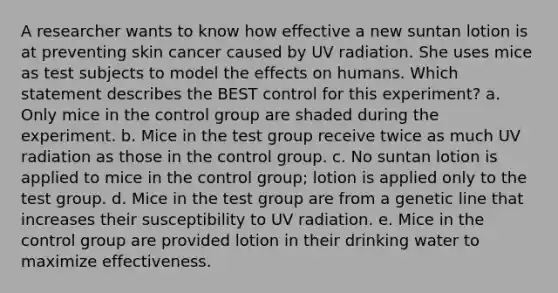 A researcher wants to know how effective a new suntan lotion is at preventing skin cancer caused by UV radiation. She uses mice as test subjects to model the effects on humans. Which statement describes the BEST control for this experiment? a. Only mice in the control group are shaded during the experiment. b. Mice in the test group receive twice as much UV radiation as those in the control group. c. No suntan lotion is applied to mice in the control group; lotion is applied only to the test group. d. Mice in the test group are from a genetic line that increases their susceptibility to UV radiation. e. Mice in the control group are provided lotion in their drinking water to maximize effectiveness.