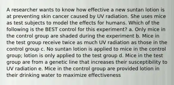 A researcher wants to know how effective a new suntan lotion is at preventing skin cancer caused by UV radiation. She uses mice as test subjects to model the effects for humans. Which of the following is the BEST control for this experiment? a. Only mice in the control group are shaded during the experiment b. Mice in the test group receive twice as much UV radiation as those in the control group c. No suntan lotion is applied to mice in the control group; lotion is only applied to the test group d. Mice in the test group are from a genetic line that increases their susceptibility to UV radiation e. Mice in the control group are provided lotion in their drinking water to maximize effectiveness