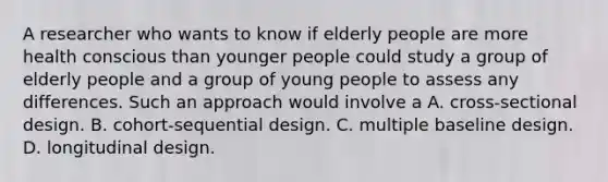 A researcher who wants to know if elderly people are more health conscious than younger people could study a group of elderly people and a group of young people to assess any differences. Such an approach would involve a A. cross-sectional design. B. cohort-sequential design. C. multiple baseline design. D. longitudinal design.