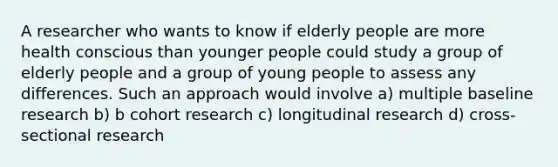 A researcher who wants to know if elderly people are more health conscious than younger people could study a group of elderly people and a group of young people to assess any differences. Such an approach would involve a) multiple baseline research b) b cohort research c) longitudinal research d) cross-sectional research