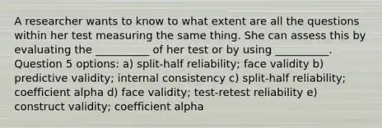 A researcher wants to know to what extent are all the questions within her test measuring the same thing. She can assess this by evaluating the __________ of her test or by using __________. Question 5 options: a) split-half reliability; face validity b) predictive validity; internal consistency c) split-half reliability; coefficient alpha d) face validity; test-retest reliability e) construct validity; coefficient alpha