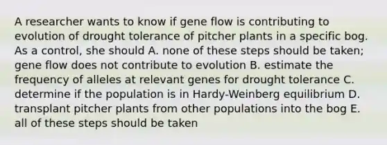 A researcher wants to know if gene flow is contributing to evolution of drought tolerance of pitcher plants in a specific bog. As a control, she should A. none of these steps should be taken; gene flow does not contribute to evolution B. estimate the frequency of alleles at relevant genes for drought tolerance C. determine if the population is in Hardy-Weinberg equilibrium D. transplant pitcher plants from other populations into the bog E. all of these steps should be taken