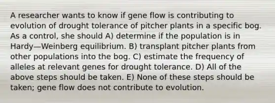 A researcher wants to know if gene flow is contributing to evolution of drought tolerance of pitcher plants in a specific bog. As a control, she should A) determine if the population is in Hardy—Weinberg equilibrium. B) transplant pitcher plants from other populations into the bog. C) estimate the frequency of alleles at relevant genes for drought tolerance. D) All of the above steps should be taken. E) None of these steps should be taken; gene flow does not contribute to evolution.