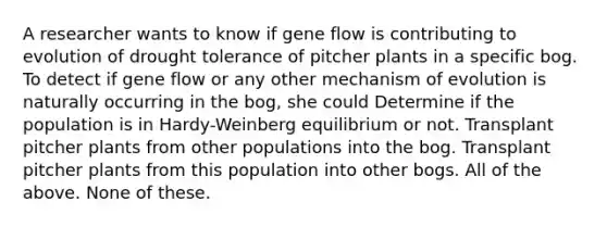 A researcher wants to know if gene flow is contributing to evolution of drought tolerance of pitcher plants in a specific bog. To detect if gene flow or any other mechanism of evolution is naturally occurring in the bog, she could Determine if the population is in Hardy-Weinberg equilibrium or not. Transplant pitcher plants from other populations into the bog. Transplant pitcher plants from this population into other bogs. All of the above. None of these.