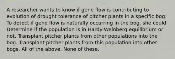 A researcher wants to know if gene flow is contributing to evolution of drought tolerance of pitcher plants in a specific bog. To detect if gene flow is naturally occurring in the bog, she could Determine if the population is in Hardy-Weinberg equilibrium or not. Transplant pitcher plants from other populations into the bog. Transplant pitcher plants from this population into other bogs. All of the above. None of these.