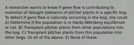 A researcher wants to know if gene flow is contributing to evolution of drought tolerance of pitcher plants in a specific bog. To detect if gene flow is naturally occurring in the bog, she could A) Determine if the population is in Hardy-Weinberg equilibrium or not. B) Transplant pitcher plants from other populations into the bog. C) Transplant pitcher plants from this population into other bogs. D) All of the above. E) None of these.