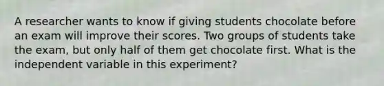 A researcher wants to know if giving students chocolate before an exam will improve their scores. Two groups of students take the exam, but only half of them get chocolate first. What is the independent variable in this experiment?