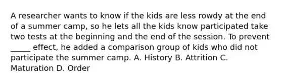 A researcher wants to know if the kids are less rowdy at the end of a summer camp, so he lets all the kids know participated take two tests at the beginning and the end of the session. To prevent _____ effect, he added a comparison group of kids who did not participate the summer camp. A. History B. Attrition C. Maturation D. Order