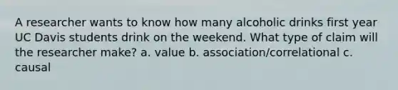 A researcher wants to know how many alcoholic drinks first year UC Davis students drink on the weekend. What type of claim will the researcher make? a. value b. association/correlational c. causal