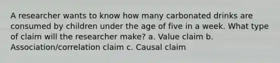 A researcher wants to know how many carbonated drinks are consumed by children under the age of five in a week. What type of claim will the researcher make? a. Value claim b. Association/correlation claim c. Causal claim