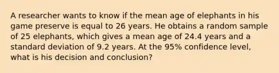 A researcher wants to know if the mean age of elephants in his game preserve is equal to 26 years. He obtains a random sample of 25 elephants, which gives a mean age of 24.4 years and a standard deviation of 9.2 years. At the 95% confidence level, what is his decision and conclusion?