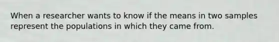 When a researcher wants to know if the means in two samples represent the populations in which they came from.