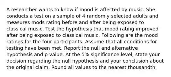 A researcher wants to know if mood is affected by music. She conducts a test on a sample of 4 randomly selected adults and measures mods rating before and after being exposed to classical music. Test the hypothesis that mood rating improved after being exposed to classical music. Following are the mood ratings for the four participants. Assume that all conditions for testing have been met. Report the null and alternative hypothesis and p-value. At the 5% significance level, state your decision regarding the null hypothesis and your conclusion about the original claim. Round all values to the nearest thousandth.