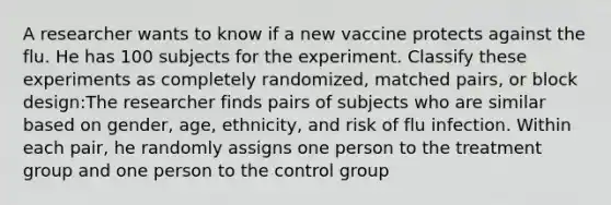 A researcher wants to know if a new vaccine protects against the flu. He has 100 subjects for the experiment. Classify these experiments as completely randomized, matched pairs, or block design:The researcher finds pairs of subjects who are similar based on gender, age, ethnicity, and risk of flu infection. Within each pair, he randomly assigns one person to the treatment group and one person to the control group