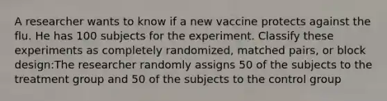 A researcher wants to know if a new vaccine protects against the flu. He has 100 subjects for the experiment. Classify these experiments as completely randomized, matched pairs, or block design:The researcher randomly assigns 50 of the subjects to the treatment group and 50 of the subjects to the control group