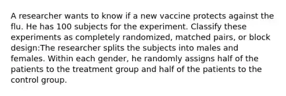 A researcher wants to know if a new vaccine protects against the flu. He has 100 subjects for the experiment. Classify these experiments as completely randomized, matched pairs, or block design:The researcher splits the subjects into males and females. Within each gender, he randomly assigns half of the patients to the treatment group and half of the patients to the control group.