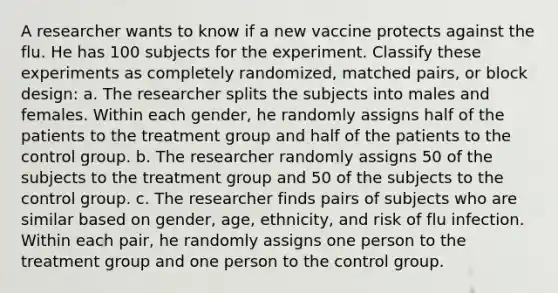 A researcher wants to know if a new vaccine protects against the flu. He has 100 subjects for the experiment. Classify these experiments as completely randomized, matched pairs, or block design: a. The researcher splits the subjects into males and females. Within each gender, he randomly assigns half of the patients to the treatment group and half of the patients to the control group. b. The researcher randomly assigns 50 of the subjects to the treatment group and 50 of the subjects to the control group. c. The researcher finds pairs of subjects who are similar based on gender, age, ethnicity, and risk of flu infection. Within each pair, he randomly assigns one person to the treatment group and one person to the control group.