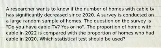 A researcher wants to know if the number of homes with cable tv has significantly decreased since 2020. A survey is conducted on a large random sample of homes. The question on the survey is "Do you have cable TV? Yes or no". The proportion of home with cable in 2022 is compared with the proportion of homes who had cable in 2020. Which statistical test should be used?