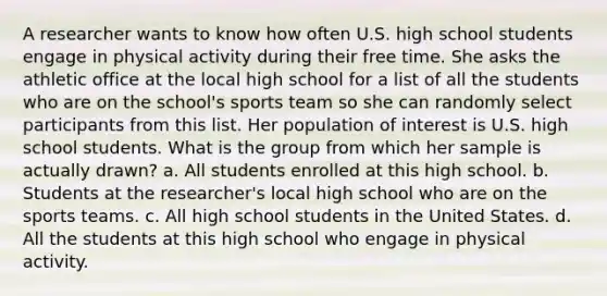 A researcher wants to know how often U.S. high school students engage in physical activity during their free time. She asks the athletic office at the local high school for a list of all the students who are on the school's sports team so she can randomly select participants from this list. Her population of interest is U.S. high school students. What is the group from which her sample is actually drawn? a. All students enrolled at this high school. b. Students at the researcher's local high school who are on the sports teams. c. All high school students in the United States. d. All the students at this high school who engage in physical activity.