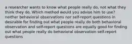 a researcher wants to know what people really do, not what they think they do. Which method would you advise him to use? neither behavioral observations nor self-report questions in desirable for finding out what people really do both behavioral observation and self-report questions are equally good for finding out what people really do behavioral observation self-report questions