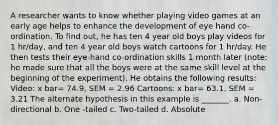 A researcher wants to know whether playing video games at an early age helps to enhance the development of eye hand co-ordination. To find out, he has ten 4 year old boys play videos for 1 hr/day, and ten 4 year old boys watch cartoons for 1 hr/day. He then tests their eye-hand co-ordination skills 1 month later (note: he made sure that all the boys were at the same skill level at the beginning of the experiment). He obtains the following results: Video: x bar= 74.9, SEM = 2.96 Cartoons: x bar= 63.1, SEM = 3.21 The alternate hypothesis in this example is _______. a. Non-directional b. One -tailed c. Two-tailed d. Absolute