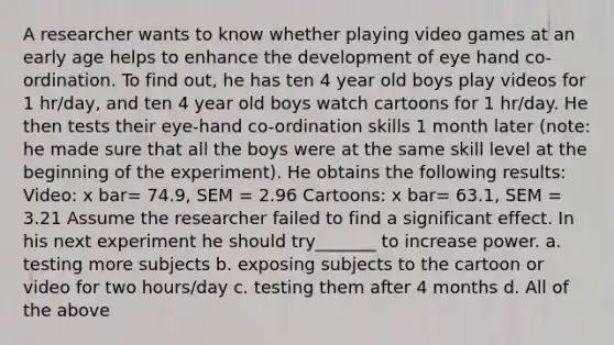 A researcher wants to know whether playing video games at an early age helps to enhance the development of eye hand co-ordination. To find out, he has ten 4 year old boys play videos for 1 hr/day, and ten 4 year old boys watch cartoons for 1 hr/day. He then tests their eye-hand co-ordination skills 1 month later (note: he made sure that all the boys were at the same skill level at the beginning of the experiment). He obtains the following results: Video: x bar= 74.9, SEM = 2.96 Cartoons: x bar= 63.1, SEM = 3.21 Assume the researcher failed to find a significant effect. In his next experiment he should try_______ to increase power. a. testing more subjects b. exposing subjects to the cartoon or video for two hours/day c. testing them after 4 months d. All of the above