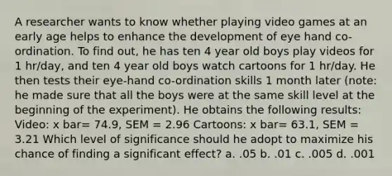 A researcher wants to know whether playing video games at an early age helps to enhance the development of eye hand co-ordination. To find out, he has ten 4 year old boys play videos for 1 hr/day, and ten 4 year old boys watch cartoons for 1 hr/day. He then tests their eye-hand co-ordination skills 1 month later (note: he made sure that all the boys were at the same skill level at the beginning of the experiment). He obtains the following results: Video: x bar= 74.9, SEM = 2.96 Cartoons: x bar= 63.1, SEM = 3.21 Which level of significance should he adopt to maximize his chance of finding a significant effect? a. .05 b. .01 c. .005 d. .001