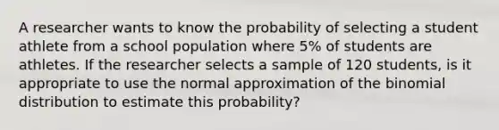 A researcher wants to know the probability of selecting a student athlete from a school population where 5% of students are athletes. If the researcher selects a sample of 120 students, is it appropriate to use the normal approximation of the binomial distribution to estimate this probability?