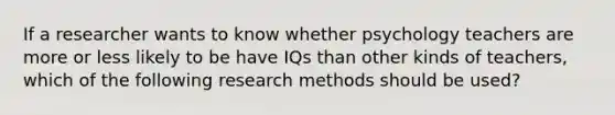 If a researcher wants to know whether psychology teachers are more or less likely to be have IQs than other kinds of teachers, which of the following research methods should be used?