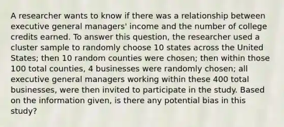 A researcher wants to know if there was a relationship between executive general managers' income and the number of college credits earned. To answer this question, the researcher used a cluster sample to randomly choose 10 states across the United States; then 10 random counties were chosen; then within those 100 total counties, 4 businesses were randomly chosen; all executive general managers working within these 400 total businesses, were then invited to participate in the study. Based on the information given, is there any potential bias in this study?