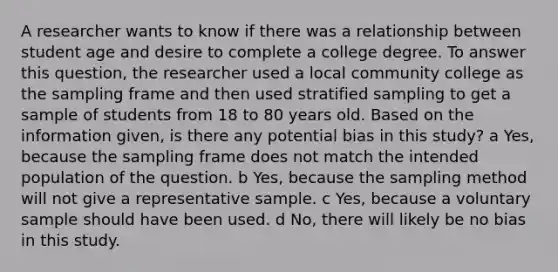 A researcher wants to know if there was a relationship between student age and desire to complete a college degree. To answer this question, the researcher used a local community college as the sampling frame and then used stratified sampling to get a sample of students from 18 to 80 years old. Based on the information given, is there any potential bias in this study? a Yes, because the sampling frame does not match the intended population of the question. b Yes, because the sampling method will not give a representative sample. c Yes, because a voluntary sample should have been used. d No, there will likely be no bias in this study.