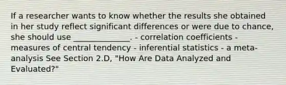 If a researcher wants to know whether the results she obtained in her study reflect significant differences or were due to chance, she should use ______________. - correlation coefficients - measures of central tendency - inferential statistics - a meta-analysis See Section 2.D, "How Are Data Analyzed and Evaluated?"