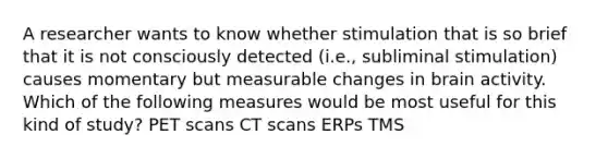 A researcher wants to know whether stimulation that is so brief that it is not consciously detected (i.e., subliminal stimulation) causes momentary but measurable changes in brain activity. Which of the following measures would be most useful for this kind of study? PET scans CT scans ERPs TMS