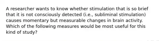 A researcher wants to know whether stimulation that is so brief that it is not consciously detected (i.e., subliminal stimulation) causes momentary but measurable changes in brain activity. Which of the following measures would be most useful for this kind of study?