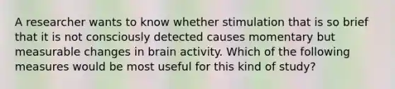 A researcher wants to know whether stimulation that is so brief that it is not consciously detected causes momentary but measurable changes in brain activity. Which of the following measures would be most useful for this kind of study?