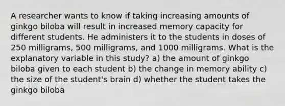 A researcher wants to know if taking increasing amounts of ginkgo biloba will result in increased memory capacity for different students. He administers it to the students in doses of 250 milligrams, 500 milligrams, and 1000 milligrams. What is the explanatory variable in this study? a) the amount of ginkgo biloba given to each student b) the change in memory ability c) the size of the student's brain d) whether the student takes the ginkgo biloba