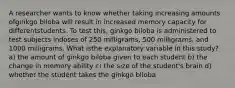 A researcher wants to know whether taking increasing amounts ofginkgo biloba will result in increased memory capacity for differentstudents. To test this, ginkgo biloba is administered to test subjects indoses of 250 milligrams, 500 milligrams, and 1000 milligrams. What isthe explanatory variable in this study? a) the amount of ginkgo biloba given to each student b) the change in memory ability c) the size of the student's brain d) whether the student takes the ginkgo biloba