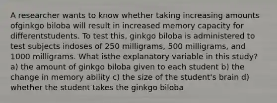 A researcher wants to know whether taking increasing amounts ofginkgo biloba will result in increased memory capacity for differentstudents. To test this, ginkgo biloba is administered to test subjects indoses of 250 milligrams, 500 milligrams, and 1000 milligrams. What isthe explanatory variable in this study? a) the amount of ginkgo biloba given to each student b) the change in memory ability c) the size of the student's brain d) whether the student takes the ginkgo biloba