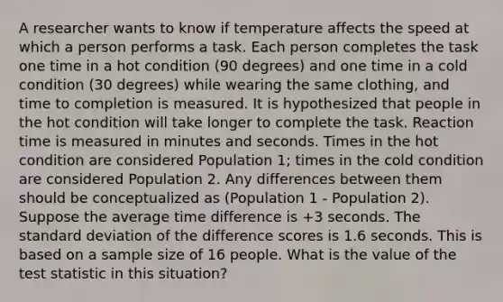 A researcher wants to know if temperature affects the speed at which a person performs a task. Each person completes the task one time in a hot condition (90 degrees) and one time in a cold condition (30 degrees) while wearing the same clothing, and time to completion is measured. It is hypothesized that people in the hot condition will take longer to complete the task. Reaction time is measured in minutes and seconds. Times in the hot condition are considered Population 1; times in the cold condition are considered Population 2. Any differences between them should be conceptualized as (Population 1 - Population 2). Suppose the average time difference is +3 seconds. The <a href='https://www.questionai.com/knowledge/kqGUr1Cldy-standard-deviation' class='anchor-knowledge'>standard deviation</a> of the difference scores is 1.6 seconds. This is based on a sample size of 16 people. What is the value of <a href='https://www.questionai.com/knowledge/kzeQt8hpQB-the-test-statistic' class='anchor-knowledge'>the test statistic</a> in this situation?