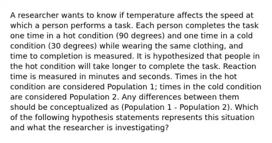 A researcher wants to know if temperature affects the speed at which a person performs a task. Each person completes the task one time in a hot condition (90 degrees) and one time in a cold condition (30 degrees) while wearing the same clothing, and time to completion is measured. It is hypothesized that people in the hot condition will take longer to complete the task. Reaction time is measured in minutes and seconds. Times in the hot condition are considered Population 1; times in the cold condition are considered Population 2. Any differences between them should be conceptualized as (Population 1 - Population 2). Which of the following hypothesis statements represents this situation and what the researcher is investigating?