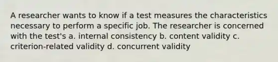 A researcher wants to know if a test measures the characteristics necessary to perform a specific job. The researcher is concerned with the test's a. internal consistency b. content validity c. criterion-related validity d. concurrent validity