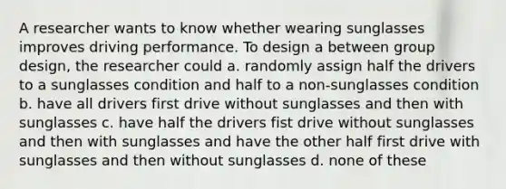 A researcher wants to know whether wearing sunglasses improves driving performance. To design a between group design, the researcher could a. randomly assign half the drivers to a sunglasses condition and half to a non-sunglasses condition b. have all drivers first drive without sunglasses and then with sunglasses c. have half the drivers fist drive without sunglasses and then with sunglasses and have the other half first drive with sunglasses and then without sunglasses d. none of these