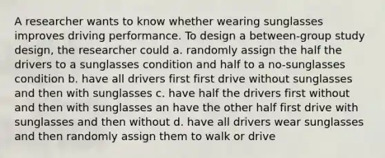 A researcher wants to know whether wearing sunglasses improves driving performance. To design a between-group study design, the researcher could a. randomly assign the half the drivers to a sunglasses condition and half to a no-sunglasses condition b. have all drivers first first drive without sunglasses and then with sunglasses c. have half the drivers first without and then with sunglasses an have the other half first drive with sunglasses and then without d. have all drivers wear sunglasses and then randomly assign them to walk or drive