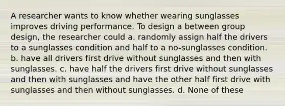 A researcher wants to know whether wearing sunglasses improves driving performance. To design a between group design, the researcher could a. randomly assign half the drivers to a sunglasses condition and half to a no-sunglasses condition. b. have all drivers first drive without sunglasses and then with sunglasses. c. have half the drivers first drive without sunglasses and then with sunglasses and have the other half first drive with sunglasses and then without sunglasses. d. None of these