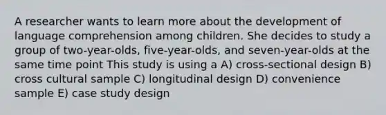 A researcher wants to learn more about the development of language comprehension among children. She decides to study a group of two-year-olds, five-year-olds, and seven-year-olds at the same time point This study is using a A) cross-sectional design B) cross cultural sample C) longitudinal design D) convenience sample E) case study design