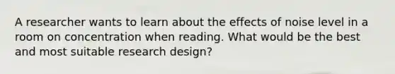 A researcher wants to learn about the effects of noise level in a room on concentration when reading. What would be the best and most suitable research design?