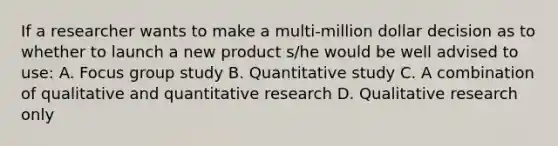 If a researcher wants to make a multi-million dollar decision as to whether to launch a new product s/he would be well advised to use: A. Focus group study B. Quantitative study C. A combination of qualitative and quantitative research D. Qualitative research only