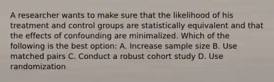 A researcher wants to make sure that the likelihood of his treatment and control groups are statistically equivalent and that the effects of confounding are minimalized. Which of the following is the best option: A. Increase sample size B. Use matched pairs C. Conduct a robust cohort study D. Use randomization