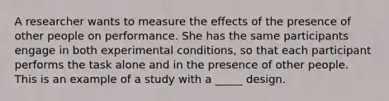 A researcher wants to measure the effects of the presence of other people on performance. She has the same participants engage in both experimental conditions, so that each participant performs the task alone and in the presence of other people. This is an example of a study with a _____ design.