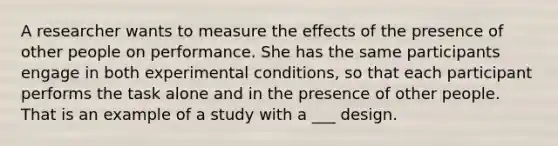 A researcher wants to measure the effects of the presence of other people on performance. She has the same participants engage in both experimental conditions, so that each participant performs the task alone and in the presence of other people. That is an example of a study with a ___ design.